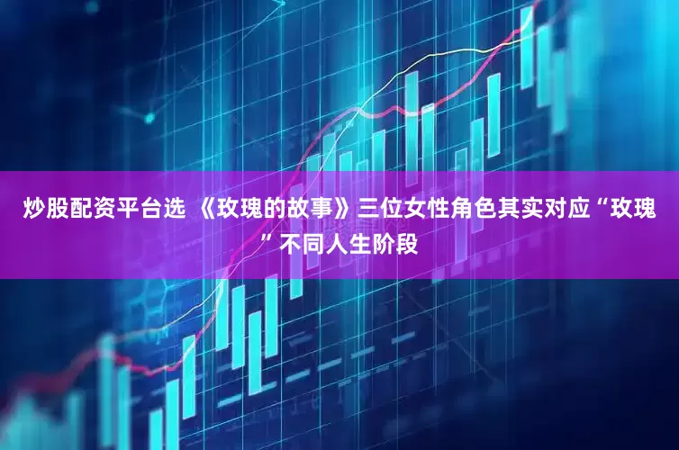 炒股配资平台选 《玫瑰的故事》三位女性角色其实对应“玫瑰”不同人生阶段