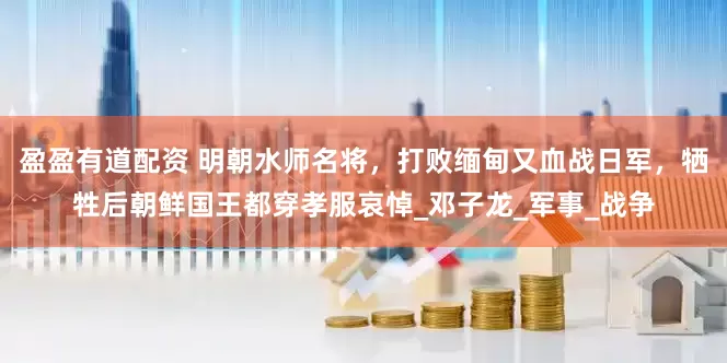 盈盈有道配资 明朝水师名将，打败缅甸又血战日军，牺牲后朝鲜国王都穿孝服哀悼_邓子龙_军事_战争