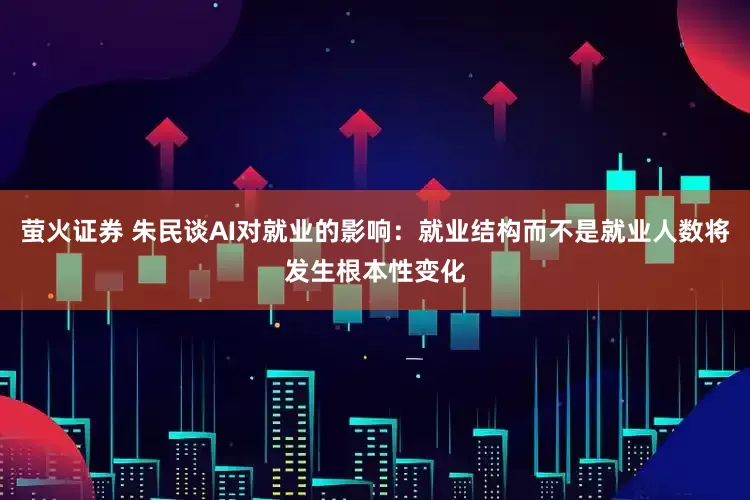 萤火证券 朱民谈AI对就业的影响：就业结构而不是就业人数将发生根本性变化