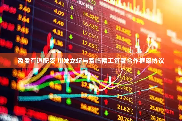盈盈有道配资 川发龙蟒与富临精工签署合作框架协议