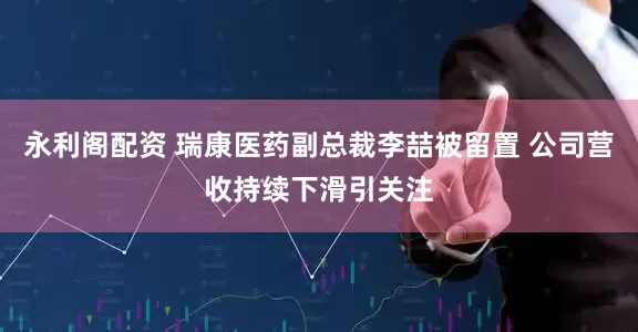 永利阁配资 瑞康医药副总裁李喆被留置 公司营收持续下滑引关注