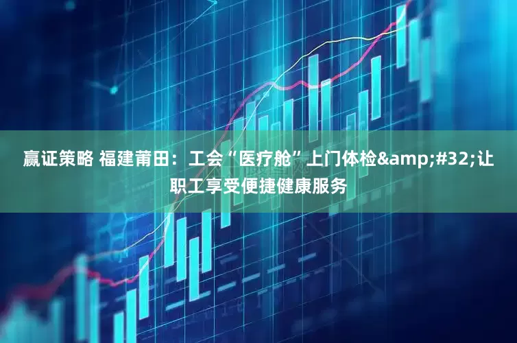 赢证策略 福建莆田：工会“医疗舱”上门体检&#32;让职工享受便捷健康服务