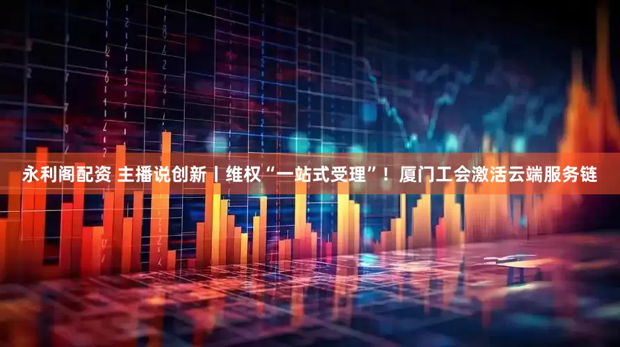 永利阁配资 主播说创新丨维权“一站式受理”！厦门工会激活云端服务链