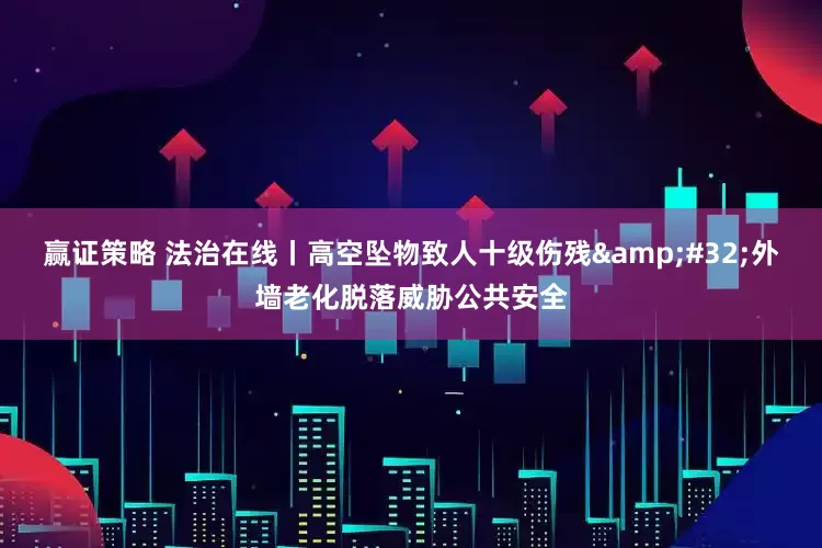 赢证策略 法治在线丨高空坠物致人十级伤残&#32;外墙老化脱落威胁公共安全