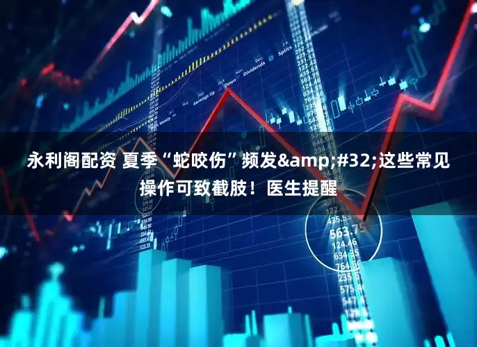 永利阁配资 夏季“蛇咬伤”频发&#32;这些常见操作可致截肢！医生提醒