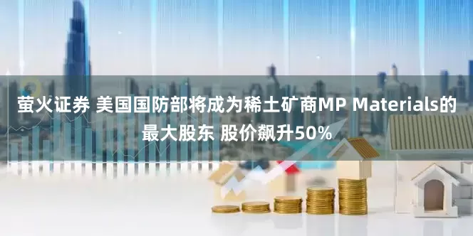 萤火证券 美国国防部将成为稀土矿商MP Materials的最大股东 股价飙升50%