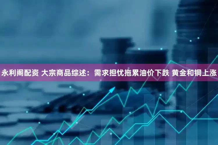 永利阁配资 大宗商品综述：需求担忧拖累油价下跌 黄金和铜上涨
