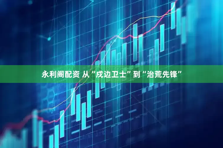 永利阁配资 从“戍边卫士”到“治荒先锋”