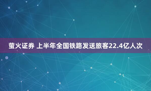 萤火证券 上半年全国铁路发送旅客22.4亿人次
