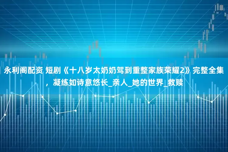 永利阁配资 短剧《十八岁太奶奶驾到重整家族荣耀2》完整全集，凝练如诗意悠长_亲人_她的世界_救赎