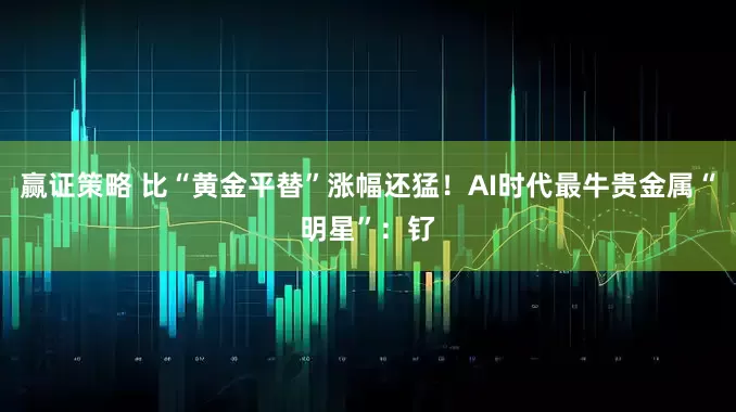 赢证策略 比“黄金平替”涨幅还猛！AI时代最牛贵金属“明星”：钌