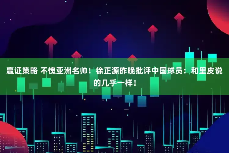 赢证策略 不愧亚洲名帅!徐正源昨晚批评中国球员:和里皮说的几乎一样!